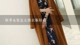 秋季女装怎么搭衣服好看,时尚秋装女装搭配技巧