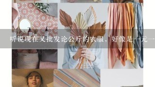 听说现在又批发论公斤的衣服，好像是1元1公斤，有知道的朋友吗？具体在哪？质量怎么样？